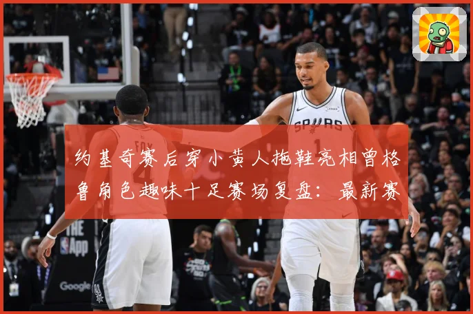 约基奇赛后穿小黄人拖鞋亮相曾格鲁角色趣味十足赛场复盘：最新赛事动态与深度分析