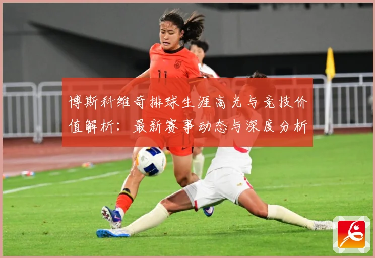 博斯科维奇排球生涯高光与竞技价值解析：最新赛事动态与深度分析