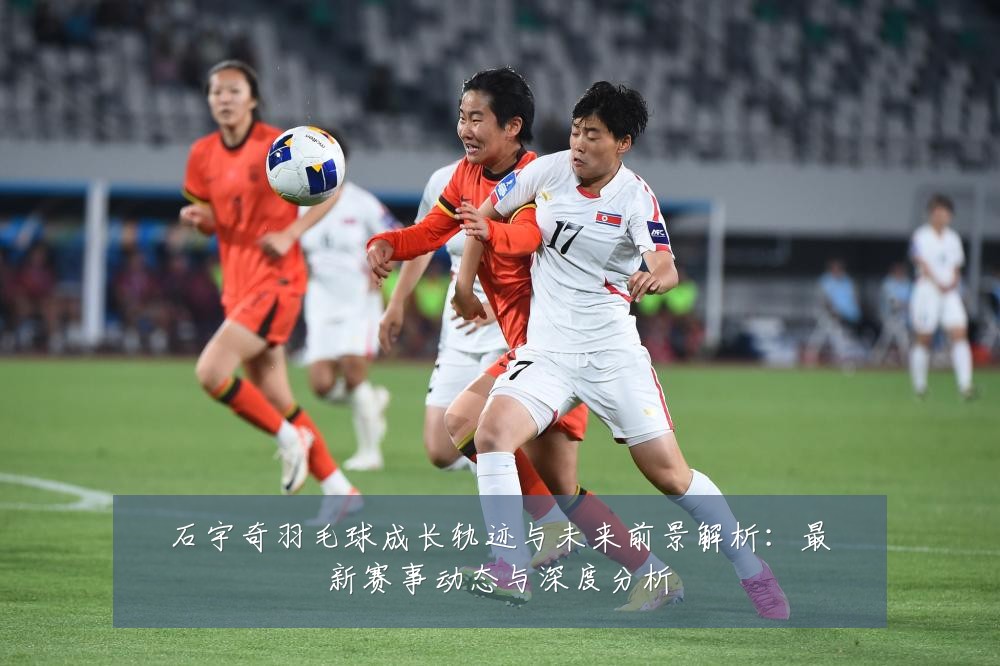 石宇奇羽毛球成长轨迹与未来前景解析:最新赛事动态与深度分析